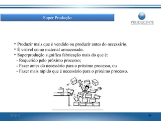 Super Produção

• Produzir mais que é vendido ou produzir antes do necessário.
• É visível como material armazenado.
• Superprodução significa fabricação mais do que é:
- Requerido pelo próximo processo;
- Fazer antes do necessário para o próximo processo, ou
- Fazer mais rápido que é necessário para o próximo processo.

16/12/13

24

 