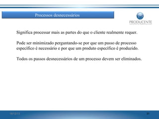 Processos desnecessários

Significa processar mais as partes do que o cliente realmente requer.
Pode ser minimizado perguntando-se por que um passo de processo
específico é necessário e por que um produto específico é produzido.
Todos os passos desnecessários de um processo devem ser eliminados.

16/12/13

31

 