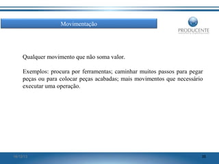 Movimentação

Qualquer movimento que não soma valor.
Exemplos: procura por ferramentas; caminhar muitos passos para pegar
peças ou para colocar peças acabadas; mais movimentos que necessário
executar uma operação.

16/12/13

35

 