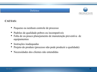 Defeitos

CAUSAS:
 Pequeno ou nenhum controle de processo
 Padrões de qualidade pobres ou incompatíveis
 Falta de ou pouco planejamento de manutenção preventiva de
equipamentos
 Instruções inadequadas
 Projeto do produto (processo não pode produzir a qualidade)
 Necessidades dos clientes não entendidas

16/12/13

38

 