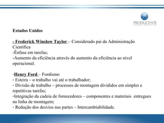 Estados Unidos
- Frederick Winslow Taylor – Considerado pai da Administração
Científica
-Ênfase em tarefas;
-Aumento da eficiência através do aumento da eficiência ao nível
operacional.
-Henry Ford – Fordismo
- Esteira – o trabalho vai até o trabalhador;
- Divisão de trabalho – processos de montagem divididos em simples e
repetitivas tarefas;
-Integração da cadeia de fornecedores – componentes e materiais entregues
na linha de montagem;
- Redução dos desvios nas partes – Intercambiabilidade.

 
