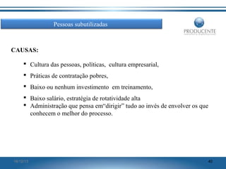 Pessoas subutilizadas

CAUSAS:
 Cultura das pessoas, políticas, cultura empresarial,
 Práticas de contratação pobres,
 Baixo ou nenhum investimento em treinamento,
 Baixo salário, estratégia de rotatividade alta
 Administração que pensa em“dirigir” tudo ao invés de envolver os que
conhecem o melhor do processo.

16/12/13

40

 