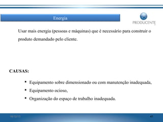 Energia
Usar mais energia (pessoas e máquinas) que é necessário para construir o
produto demandado pelo cliente.

CAUSAS:
 Equipamento sobre dimensionado ou com manutenção inadequada,
 Equipamento ocioso,
 Organização do espaço de trabalho inadequada.

16/12/13

41

 