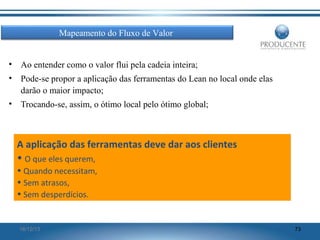 Mapeamento do Fluxo de Valor
•

Ao entender como o valor flui pela cadeia inteira;

•

Pode-se propor a aplicação das ferramentas do Lean no local onde elas
darão o maior impacto;

•

Trocando-se, assim, o ótimo local pelo ótimo global;

A aplicação das ferramentas deve dar aos clientes
• O que eles querem,
• Quando necessitam,
• Sem atrasos,
• Sem desperdícios.

16/12/13

73

 