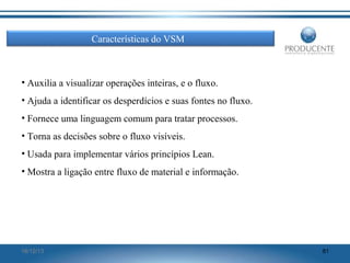 Características do VSM

• Auxilia a visualizar operações inteiras, e o fluxo.
• Ajuda a identificar os desperdícios e suas fontes no fluxo.
• Fornece uma linguagem comum para tratar processos.
• Torna as decisões sobre o fluxo visíveis.
• Usada para implementar vários princípios Lean.
• Mostra a ligação entre fluxo de material e informação.

16/12/13

81

 