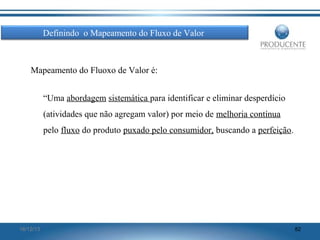 Definindo o Mapeamento do Fluxo de Valor

Mapeamento do Fluoxo de Valor é:
“Uma abordagem sistemática para identificar e eliminar desperdício
(atividades que não agregam valor) por meio de melhoria contínua
pelo fluxo do produto puxado pelo consumidor, buscando a perfeição.

16/12/13

82

 