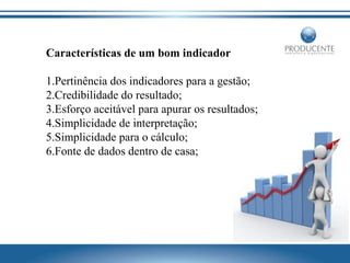 Características de um bom indicador
1.Pertinência dos indicadores para a gestão;
2.Credibilidade do resultado;
3.Esforço aceitável para apurar os resultados;
4.Simplicidade de interpretação;
5.Simplicidade para o cálculo;
6.Fonte de dados dentro de casa;

 