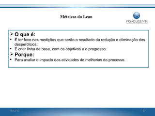 Métricas do Lean

 O que é:
 É ter foco nas medições que serão o resultado da redução e eliminação dos
desperdícios;
 É criar linha de base, com os objetivos e o progresso.

 Porque:
 Para avaliar o impacto das atividades de melhorias do processo.

16/12/13

97

 