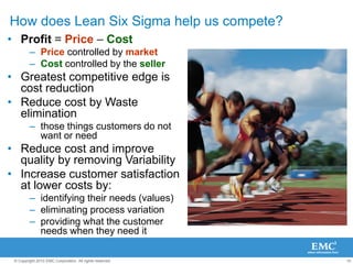 10
© Copyright 2010 EMC Corporation. All rights reserved.
How does Lean Six Sigma help us compete?
• Profit = Price – Cost
– Price controlled by market
– Cost controlled by the seller
• Greatest competitive edge is
cost reduction
• Reduce cost by Waste
elimination
– those things customers do not
want or need
• Reduce cost and improve
quality by removing Variability
• Increase customer satisfaction
at lower costs by:
– identifying their needs (values)
– eliminating process variation
– providing what the customer
needs when they need it
 