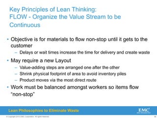 38
© Copyright 2010 EMC Corporation. All rights reserved.
Key Principles of Lean Thinking:
FLOW - Organize the Value Stream to be
Continuous
• Objective is for materials to flow non-stop until it gets to the
customer
– Delays or wait times increase the time for delivery and create waste
• May require a new Layout
– Value-adding steps are arranged one after the other
– Shrink physical footprint of area to avoid inventory piles
– Product moves via the most direct route
• Work must be balanced amongst workers so items flow
“non-stop”
Lean Philosophies to Eliminate Waste
 