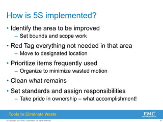 47
© Copyright 2010 EMC Corporation. All rights reserved.
How is 5S implemented?
• Identify the area to be improved
– Set bounds and scope work
• Red Tag everything not needed in that area
– Move to designated location
• Prioritize items frequently used
– Organize to minimize wasted motion
• Clean what remains
• Set standards and assign responsibilities
– Take pride in ownership – what accomplishment!
Tools to Eliminate Waste
 