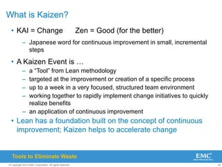 49
© Copyright 2010 EMC Corporation. All rights reserved.
What is Kaizen?
• KAI = Change Zen = Good (for the better)
– Japanese word for continuous improvement in small, incremental
steps
• A Kaizen Event is …
– a “Tool” from Lean methodology
– targeted at the improvement or creation of a specific process
– up to a week in a very focused, structured team environment
– working together to rapidly implement change initiatives to quickly
realize benefits
– an application of continuous improvement
• Lean has a foundation built on the concept of continuous
improvement; Kaizen helps to accelerate change
Tools to Eliminate Waste
 