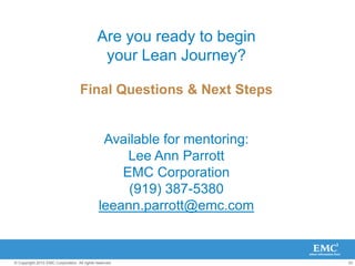 53
© Copyright 2010 EMC Corporation. All rights reserved.
Are you ready to begin
your Lean Journey?
Final Questions & Next Steps
Available for mentoring:
Lee Ann Parrott
EMC Corporation
(919) 387-5380
leeann.parrott@emc.com
 