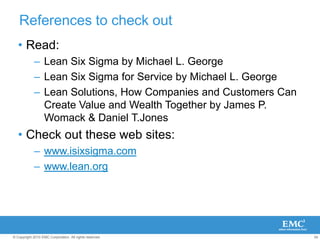 54
© Copyright 2010 EMC Corporation. All rights reserved.
References to check out
• Read:
– Lean Six Sigma by Michael L. George
– Lean Six Sigma for Service by Michael L. George
– Lean Solutions, How Companies and Customers Can
Create Value and Wealth Together by James P.
Womack & Daniel T.Jones
• Check out these web sites:
– www.isixsigma.com
– www.lean.org
 