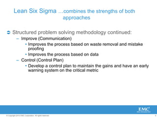 9
© Copyright 2010 EMC Corporation. All rights reserved.
Lean Six Sigma …combines the strengths of both
approaches
 Structured problem solving methodology continued:
– Improve (Communication)
• Improves the process based on waste removal and mistake
proofing
• Improves the process based on data
– Control (Control Plan)
• Develop a control plan to maintain the gains and have an early
warning system on the critical metric
 