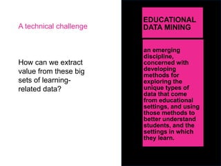 EDUCATIONAL
DATA MINING
How can we extract
value from these big
sets of learning-
related data?
an emerging
discipline,
concerned with
developing
methods for
exploring the
unique types of
data that come
from educational
settings, and using
those methods to
better understand
students, and the
settings in which
they learn.
A technical challenge
 