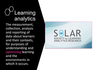 Learning
analytics
The measurement,
collection, analysis
and reporting of
data about learners
and their contexts,
for purposes of
understanding and
optimizing learning
and the
environments in
which it occurs.
 