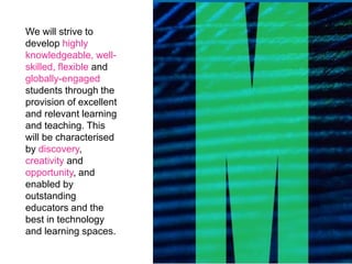 We will strive to
develop highly
knowledgeable, well-
skilled, flexible and
globally-engaged
students through the
provision of excellent
and relevant learning
and teaching. This
will be characterised
by discovery,
creativity and
opportunity, and
enabled by
outstanding
educators and the
best in technology
and learning spaces.
 