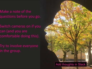H
Make a note of the
questions before you go.
Switch cameras on if you
can (and you are
comfortable doing this).
Try to involve everyone
in the group.
Add thoughts in Slack
 