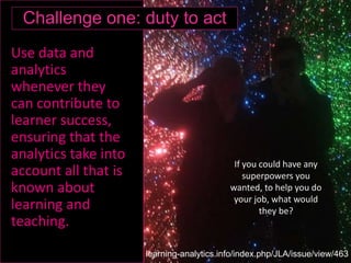 Use data and
analytics
whenever they
can contribute to
learner success,
ensuring that the
analytics take into
account all that is
known about
learning and
teaching.
If you could have any
superpowers you
wanted, to help you do
your job, what would
they be?
Challenge one: duty to act
learning-analytics.info/index.php/JLA/issue/view/463
 