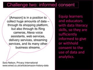 Equip learners
and educators
with data literacy
skills, so they are
sufficiently
informed to give
or withhold
consent to the
use of data and
analytics.
Challenge two: informed consent
[Amazon] is in a position to
collect huge amounts of data –
through its shopping platform,
but also through its Ring
cameras, Alexa voice
assistants, web services,
delivery services, streaming
services, and its many other
business streams.
Sara Nelson, Privacy International
www.wired.co.uk/article/amazon-history-data
 