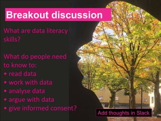 H
What are data literacy
skills?
What do people need
to know to:
• read data
• work with data
• analyse data
• argue with data
• give informed consent?
Breakout discussion
Add thoughts in Slack
 