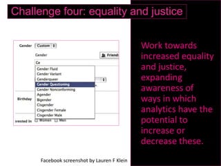 Work towards
increased equality
and justice,
expanding
awareness of
ways in which
analytics have the
potential to
increase or
decrease these.
Challenge four: equality and justice
Facebook screenshot by Lauren F Klein
 