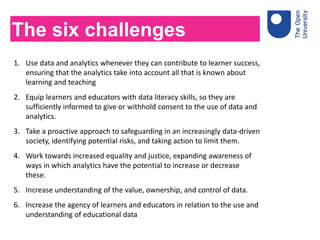 1. Use data and analytics whenever they can contribute to learner success,
ensuring that the analytics take into account all that is known about
learning and teaching
2. Equip learners and educators with data literacy skills, so they are
sufficiently informed to give or withhold consent to the use of data and
analytics.
3. Take a proactive approach to safeguarding in an increasingly data-driven
society, identifying potential risks, and taking action to limit them.
4. Work towards increased equality and justice, expanding awareness of
ways in which analytics have the potential to increase or decrease
these.
5. Increase understanding of the value, ownership, and control of data.
6. Increase the agency of learners and educators in relation to the use and
understanding of educational data
The six challenges
 