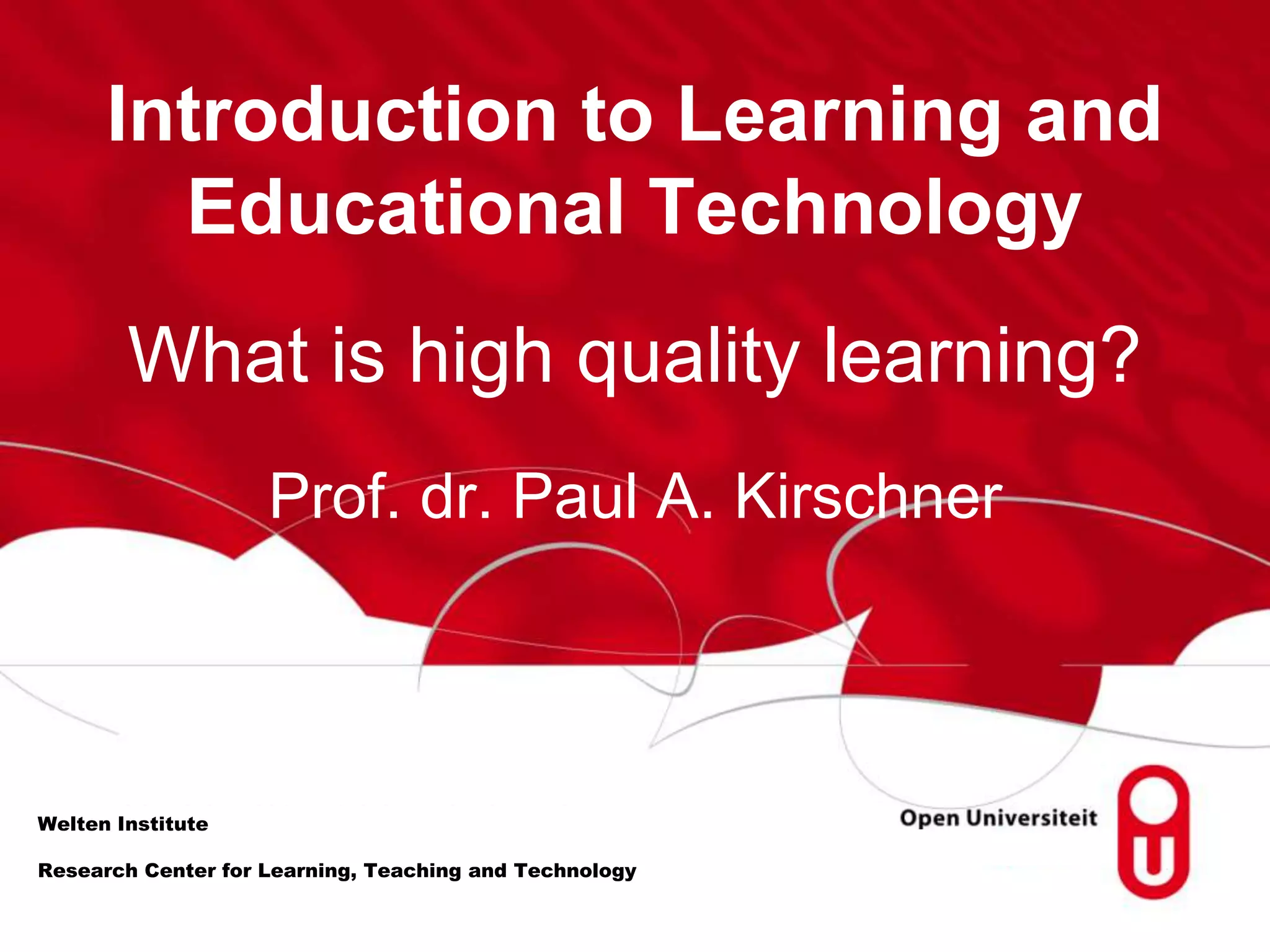 Introduction to Learning and
Educational Technology
What is high quality learning?
Welten Institute
Prof. dr. Paul A. Kirschner
Research Center for Learning, Teaching and Technology