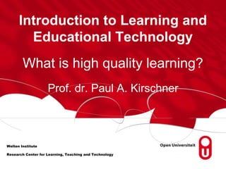 Introduction to Learning and 
Educational Technology 
What is high quality learning? 
Welten Institute 
Prof. dr. Paul A. Kirschner 
Research Center for Learning, Teaching and Technology 
 