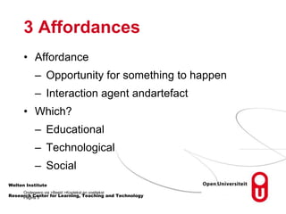 3 Affordances
• Affordance
– Opportunity for something to happen
– Interaction agent andartefact
• Which?
– Educational
– Technological
– Social
Welten Institute
Onderwerp via >Beeld >Koptekst en voettekst
Pagina 3
Research Center for Learning, Teaching and Technology