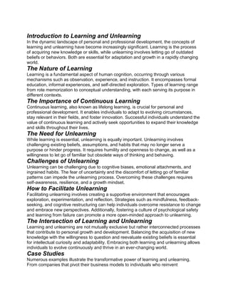 Introduction to Learning and Unlearning
In the dynamic landscape of personal and professional development, the concepts of
learning and unlearning have become increasingly significant. Learning is the process
of acquiring new knowledge or skills, while unlearning involves letting go of outdated
beliefs or behaviors. Both are essential for adaptation and growth in a rapidly changing
world.
The Nature of Learning
Learning is a fundamental aspect of human cognition, occurring through various
mechanisms such as observation, experience, and instruction. It encompasses formal
education, informal experiences, and self-directed exploration. Types of learning range
from rote memorization to conceptual understanding, with each serving its purpose in
different contexts.
The Importance of Continuous Learning
Continuous learning, also known as lifelong learning, is crucial for personal and
professional development. It enables individuals to adapt to evolving circumstances,
stay relevant in their fields, and foster innovation. Successful individuals understand the
value of continuous learning and actively seek opportunities to expand their knowledge
and skills throughout their lives.
The Need for Unlearning
While learning is essential, unlearning is equally important. Unlearning involves
challenging existing beliefs, assumptions, and habits that may no longer serve a
purpose or hinder progress. It requires humility and openness to change, as well as a
willingness to let go of familiar but obsolete ways of thinking and behaving.
Challenges of Unlearning
Unlearning can be challenging due to cognitive biases, emotional attachments, and
ingrained habits. The fear of uncertainty and the discomfort of letting go of familiar
patterns can impede the unlearning process. Overcoming these challenges requires
self-awareness, resilience, and a growth mindset.
How to Facilitate Unlearning
Facilitating unlearning involves creating a supportive environment that encourages
exploration, experimentation, and reflection. Strategies such as mindfulness, feedback-
seeking, and cognitive restructuring can help individuals overcome resistance to change
and embrace new perspectives. Additionally, fostering a culture of psychological safety
and learning from failure can promote a more open-minded approach to unlearning.
The Intersection of Learning and Unlearning
Learning and unlearning are not mutually exclusive but rather interconnected processes
that contribute to personal growth and development. Balancing the acquisition of new
knowledge with the willingness to question and reevaluate existing beliefs is essential
for intellectual curiosity and adaptability. Embracing both learning and unlearning allows
individuals to evolve continuously and thrive in an ever-changing world.
Case Studies
Numerous examples illustrate the transformative power of learning and unlearning.
From companies that pivot their business models to individuals who reinvent
 