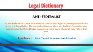 ANTI-FEDERALIST
An Anti-Federalist is a term that refers to a person who opposed the original ratification
of the U.S. Constitution. The reason for this opposition was that Anti-Federalists were
against giving the United States government more power than it already held at that
time.
Read More:- https://legaldictionary.net/anti-federalist/
 