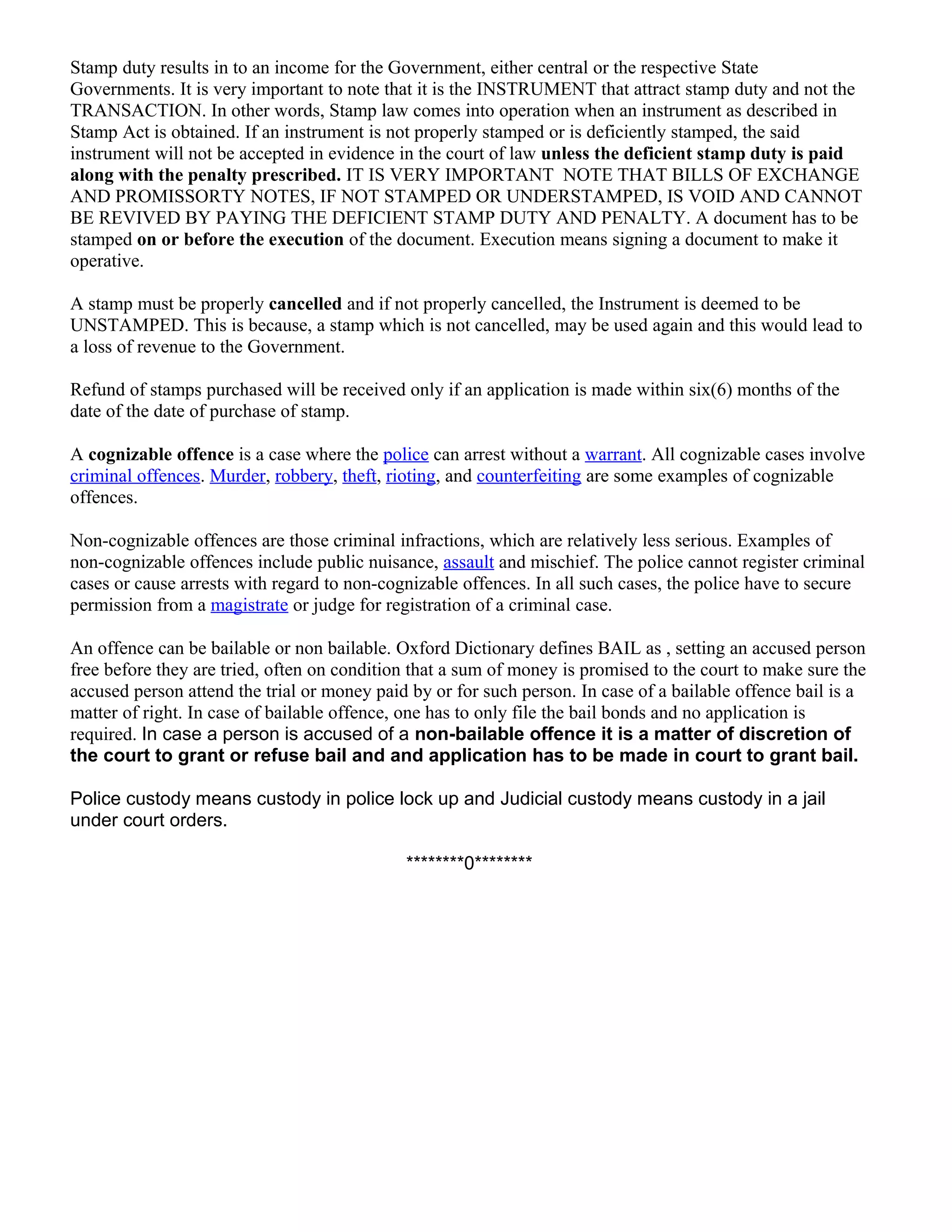 Stamp duty results in to an income for the Government, either central or the respective State
Governments. It is very important to note that it is the INSTRUMENT that attract stamp duty and not the
TRANSACTION. In other words, Stamp law comes into operation when an instrument as described in
Stamp Act is obtained. If an instrument is not properly stamped or is deficiently stamped, the said
instrument will not be accepted in evidence in the court of law unless the deficient stamp duty is paid
along with the penalty prescribed. IT IS VERY IMPORTANT NOTE THAT BILLS OF EXCHANGE
AND PROMISSORTY NOTES, IF NOT STAMPED OR UNDERSTAMPED, IS VOID AND CANNOT
BE REVIVED BY PAYING THE DEFICIENT STAMP DUTY AND PENALTY. A document has to be
stamped on or before the execution of the document. Execution means signing a document to make it
operative.
A stamp must be properly cancelled and if not properly cancelled, the Instrument is deemed to be
UNSTAMPED. This is because, a stamp which is not cancelled, may be used again and this would lead to
a loss of revenue to the Government.
Refund of stamps purchased will be received only if an application is made within six(6) months of the
date of the date of purchase of stamp.
A cognizable offence is a case where the police can arrest without a warrant. All cognizable cases involve
criminal offences. Murder, robbery, theft, rioting, and counterfeiting are some examples of cognizable
offences.
Non-cognizable offences are those criminal infractions, which are relatively less serious. Examples of
non-cognizable offences include public nuisance, assault and mischief. The police cannot register criminal
cases or cause arrests with regard to non-cognizable offences. In all such cases, the police have to secure
permission from a magistrate or judge for registration of a criminal case.
An offence can be bailable or non bailable. Oxford Dictionary defines BAIL as , setting an accused person
free before they are tried, often on condition that a sum of money is promised to the court to make sure the
accused person attend the trial or money paid by or for such person. In case of a bailable offence bail is a
matter of right. In case of bailable offence, one has to only file the bail bonds and no application is
required. In case a person is accused of a non-bailable offence it is a matter of discretion of
the court to grant or refuse bail and and application has to be made in court to grant bail.
Police custody means custody in police lock up and Judicial custody means custody in a jail
under court orders.
********0********

 