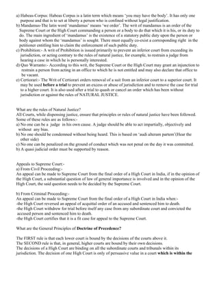 a) Habeas-Corpus: Habeas Corpus is a latin term which means ‘you may have the body’. It has only one
purpose and that is to set at liberty a person who is confined without legal justification.
b) Mandamus-The latin word ‘mandamus’ means ‘we order’. The writ of mandamus is an order of the
Supreme Court or the High Court commanding a person or a body to do that which it is his, or its duty to
do. The main ingredient of ‘mandamus’ is the existence of a statutory public duty upon the person or
body against whom the ‘mandamus’ is sought. There must equally co-exist a corresponding right in the
petitioner entitling him to claim the enforcement of such public duty.
c) Prohibition:- A writ of Prohibition is issued primarily to prevent an inferior court from exceeding its
jurisdiction, or acting contrary to the rules of natural justice, for example, to restrain a judge from
hearing a case in which he is personally interested.
d) Quo Warranto:- According to this writ, the Supreme Court or the High Court may grant an injunction to
restrain a person from acting in an office to which he is not entitled and may also declare that office to
be vacant.
e) Certiorari:- The Writ of Certiorari orders removal of a suit from an inferior court to a superior court. It
may be used before a trial to prevent an excess or abuse of jurisdiction and to remove the case for trial
to a higher court. It is also used after a trial to quash or cancel an order which has been without
jurisdiction or against the rules of NATURAL JUSTICE.
What are the rules of Natural Justice?
All Courts, while dispensing justice, ensure that principles or rules of natural justice have been followed.
Some of these rules are as follows:a) No one can be a judge in his own cause. A judge should be able to act impartially, objectively and
without any bias.
b) No one should be condemned without being heard. This is based on ‘audi alteram partem’(Hear the
other side)
c) No one can be penalized on the ground of conduct which was not penal on the day it was committed.
b) A quasi judicial order must be supported by reason.
Appeals to Supreme Court:a) From Civil Proceeding:An appeal can be made to Supreme Court from the final order of a High Court in India, if in the opinion of
the High Court, a substantial question of law of general importance is involved and in the opinion of the
High Court, the said question needs to be decided by the Supreme Court.
b) From Criminal Proceeding:An appeal can be made to Supreme Court from the final order of a High Court in India when:-the High Court reversed an appeal of acquittal order of an accused and sentenced him to death.
-the High Court withdrew for trial before itself any case from any subordinate court and convicted the
accused person and sentenced him to death.
-the High Court certifies that it is a fit case for appeal to the Supreme Court.
What are the General Principles of Doctrine of Precedence?
The FIRST rule is that each lower court is bound by the decisions of the courts above it.
The SECOND rule is that, in general, higher courts are bound by their own decisions.
The decisions of a High Court are binding on all the subordinate courts and tribunals within its
jurisdiction. The decision of one High Court is only of persuasive value in a court which is within the

 