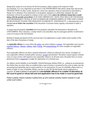 Stamp duty results in to an income for the Government, either central or the respective State
Governments. It is very important to note that it is the INSTRUMENT that attract stamp duty and not the
TRANSACTION. In other words, Stamp law comes into operation when an instrument as described in
Stamp Act is obtained. If an instrument is not properly stamped or is deficiently stamped, the said
instrument will not be accepted in evidence in the court of law unless the deficient stamp duty is paid
along with the penalty prescribed. IT IS VERY IMPORTANT NOTE THAT BILLS OF EXCHANGE
AND PROMISSORTY NOTES, IF NOT STAMPED OR UNDERSTAMPED, IS VOID AND CANNOT
BE REVIVED BY PAYING THE DEFICIENT STAMP DUTY AND PENALTY. A document has to be
stamped on or before the execution of the document. Execution means signing a document to make it
operative.
A stamp must be properly cancelled and if not properly cancelled, the Instrument is deemed to be
UNSTAMPED. This is because, a stamp which is not cancelled, may be used again and this would lead to
a loss of revenue to the Government.
Refund of stamps purchased will be received only if an application is made within six(6) months of the
date of the date of purchase of stamp.
A cognizable offence is a case where the police can arrest without a warrant. All cognizable cases involve
criminal offences. Murder, robbery, theft, rioting, and counterfeiting are some examples of cognizable
offences.
Non-cognizable offences are those criminal infractions, which are relatively less serious. Examples of
non-cognizable offences include public nuisance, assault and mischief. The police cannot register criminal
cases or cause arrests with regard to non-cognizable offences. In all such cases, the police have to secure
permission from a magistrate or judge for registration of a criminal case.
An offence can be bailable or non bailable. Oxford Dictionary defines BAIL as , setting an accused person
free before they are tried, often on condition that a sum of money is promised to the court to make sure the
accused person attend the trial or money paid by or for such person. In case of a bailable offence bail is a
matter of right. In case of bailable offence, one has to only file the bail bonds and no application is
required. In case a person is accused of a non-bailable offence it is a matter of discretion of
the court to grant or refuse bail and and application has to be made in court to grant bail.
Police custody means custody in police lock up and Judicial custody means custody in a jail
under court orders.
********0********

 