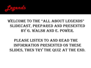 Legends Welcome to the “All About LEGENDS” slidecast, prepared and presented by G. Walsh and E. Power. Please listen to and read the information presented on these slides, then try the quiz at the end. 