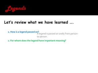 LegendsLet’s review what we have learned ….1. How is a legend passed on?  2. For whom does the legend have important meaning? A legend is passed on orally from person-to-person.