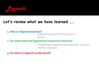 LegendsLet’s review what we have learned ….1. How is a legend passed on? 2. For whom does the legend have important meaning? 3. On what is a legend usually based? A legend is passed on from person-to-person.A legend has important meaning for the  culture in which it originates. 