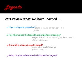 LegendsLet’s review what we have learned ….1. How is a legend passed on?2. For whom does the legend have important meaning? 3. On what is a legend usually based? 4. What cultural beliefs may be included in a legend? A legend is passed on from person-to-person.A legend has important meaning for the  culture in which it originates. A legend is usually based on historic facts.