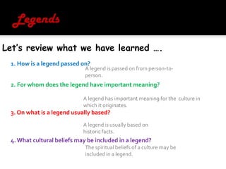 LegendsLet’s review what we have learned ….1. How is a legend passed on?  2. For whom does the legend have important meaning? 3. On what is a legend usually based?4. What cultural beliefs may be included in a legend? A legend is passed on from person-to-person.A legend has important meaning for the  culture in which it originates. A legend is usually based on historic facts.The spiritual beliefs of a culture may be included in a legend. 