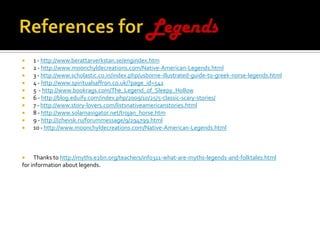 References for Legends1 - http://www.berattarverkstan.se/engindex.htm2 - http://www.moonchyldecreations.com/Native-American-Legends.html3 - http://www.scholastic.co.in/index.php/usborne-illustrated-guide-to-greek-norse-legends.html4 - http://www.spiritualsaffron.co.uk/?page_id=5415  - http://www.bookrags.com/The_Legend_of_Sleepy_Hollow6 - http://blog.eduify.com/index.php/2009/10/25/5-classic-scary-stories/7 - http://www.story-lovers.com/listsnativeamericanstories.html8 - http://www.solarnavigator.net/trojan_horse.htm9 - http://izhevsk.ru/forummessage/9/294799.html10 - http://www.moonchyldecreations.com/Native-American-Legends.htmlThanks to http://myths.e2bn.org/teachers/info311-what-are-myths-legends-and-folktales.htmlfor information about legends.