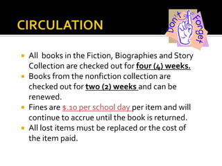 All books in the Fiction, Biographies and Story
Collection are checked out for four (4) weeks.
 Books from the nonfiction collection are
checked out for two (2) weeks and can be
renewed.
 Fines are $.10 per school day per item and will
continue to accrue until the book is returned.
 All lost items must be replaced or the cost of
the item paid.


 
