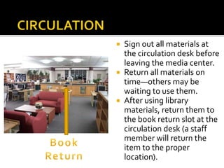 Sign out all materials at
the circulation desk before
leaving the media center.
 Return all materials on
time—others may be
waiting to use them.
 After using library
materials, return them to
the book return slot at the
circulation desk (a staff
member will return the
item to the proper
location).


 