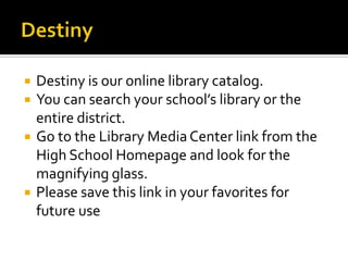 





Destiny is our online library catalog.
You can search your school’s library or the
entire district.
Go to the Library Media Center link from the
High School Homepage and look for the
magnifying glass.
Please save this link in your favorites for
future use

 