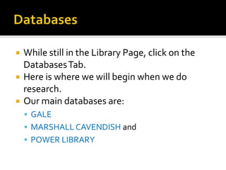



While still in the Library Page, click on the
Databases Tab.
Here is where we will begin when we do
research.
Our main databases are:
 GALE
 MARSHALL CAVENDISH and
 POWER LIBRARY

 