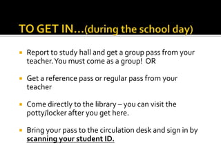 

Report to study hall and get a group pass from your
teacher. You must come as a group! OR



Get a reference pass or regular pass from your
teacher



Come directly to the library – you can visit the
potty/locker after you get here.



Bring your pass to the circulation desk and sign in by
scanning your student ID.

 