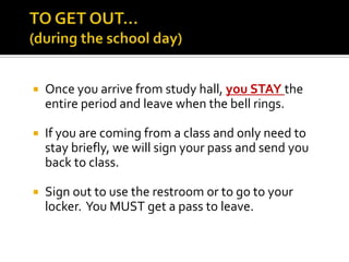 

Once you arrive from study hall, you STAY the
entire period and leave when the bell rings.



If you are coming from a class and only need to
stay briefly, we will sign your pass and send you
back to class.



Sign out to use the restroom or to go to your
locker. You MUST get a pass to leave.

 