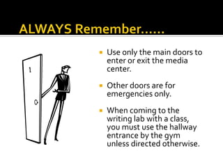 

Use only the main doors to
enter or exit the media
center.



Other doors are for
emergencies only.



When coming to the
writing lab with a class,
you must use the hallway
entrance by the gym
unless directed otherwise.

 