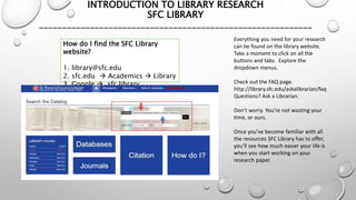 INTRODUCTION TO LIBRARY RESEARCH
SFC LIBRARY
___________________________________________________________
How do I find the SFC Library
website?
1. library@sfc.edu
2. sfc.edu  Academics  Library
3. Google  sfc library
Everything you need for your research
can be found on the library website.
Take a moment to click on all the
buttons and tabs. Explore the
dropdown menus.
Check out the FAQ page.
http://library.sfc.edu/askalibrarian/faq
Questions? Ask a Librarian.
Don’t worry. You’re not wasting your
time, or ours.
Once you’ve become familiar with all
the resources SFC Library has to offer,
you’ll see how much easier your life is
when you start working on your
research paper.
 